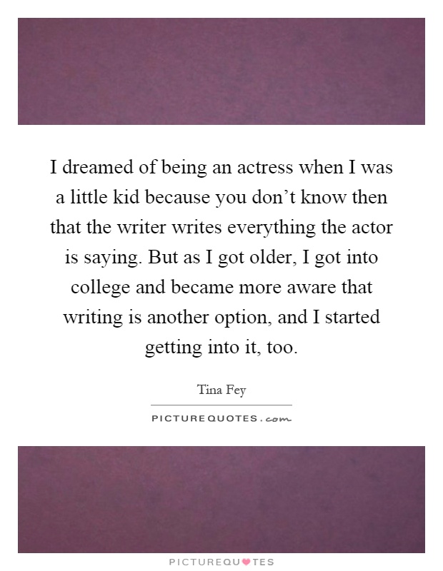 I dreamed of being an actress when I was a little kid because you don't know then that the writer writes everything the actor is saying. But as I got older, I got into college and became more aware that writing is another option, and I started getting into it, too Picture Quote #1