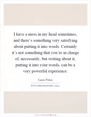 I have a mess in my head sometimes, and there’s something very satisfying about putting it into words. Certainly it’s not something that you’re in charge of, necessarily, but writing about it, putting it into your words, can be a very powerful experience Picture Quote #1