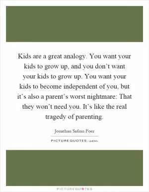 Kids are a great analogy. You want your kids to grow up, and you don’t want your kids to grow up. You want your kids to become independent of you, but it’s also a parent’s worst nightmare: That they won’t need you. It’s like the real tragedy of parenting Picture Quote #1
