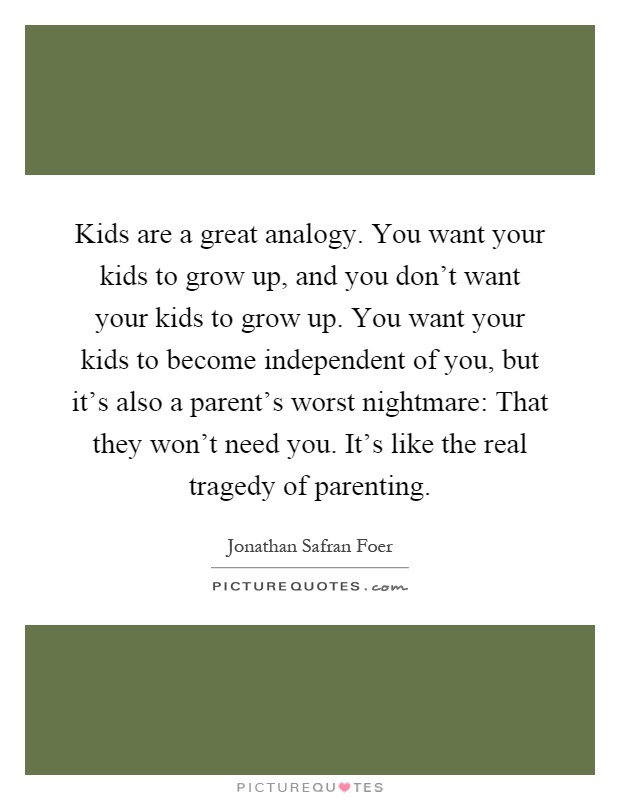 Kids are a great analogy. You want your kids to grow up, and you don't want your kids to grow up. You want your kids to become independent of you, but it's also a parent's worst nightmare: That they won't need you. It's like the real tragedy of parenting Picture Quote #1