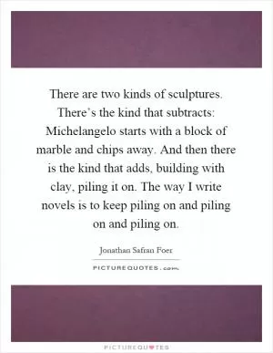 There are two kinds of sculptures. There’s the kind that subtracts: Michelangelo starts with a block of marble and chips away. And then there is the kind that adds, building with clay, piling it on. The way I write novels is to keep piling on and piling on and piling on Picture Quote #1