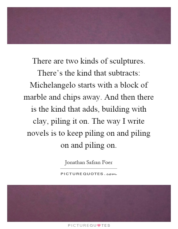 There are two kinds of sculptures. There's the kind that subtracts: Michelangelo starts with a block of marble and chips away. And then there is the kind that adds, building with clay, piling it on. The way I write novels is to keep piling on and piling on and piling on Picture Quote #1
