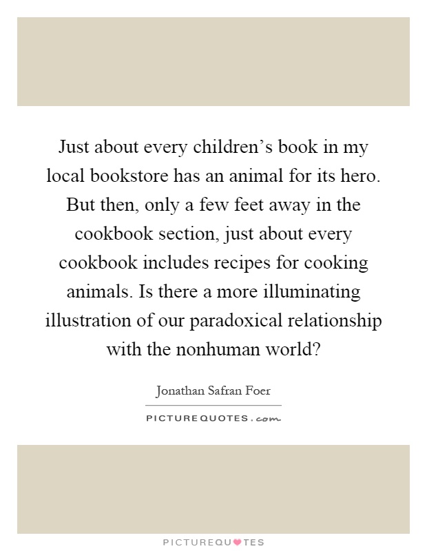 Just about every children's book in my local bookstore has an animal for its hero. But then, only a few feet away in the cookbook section, just about every cookbook includes recipes for cooking animals. Is there a more illuminating illustration of our paradoxical relationship with the nonhuman world? Picture Quote #1