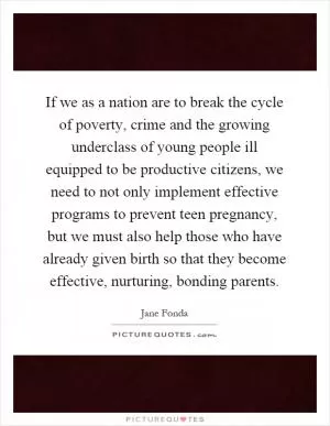 If we as a nation are to break the cycle of poverty, crime and the growing underclass of young people ill equipped to be productive citizens, we need to not only implement effective programs to prevent teen pregnancy, but we must also help those who have already given birth so that they become effective, nurturing, bonding parents Picture Quote #1