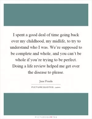 I spent a good deal of time going back over my childhood, my midlife, to try to understand who I was. We’re supposed to be complete and whole, and you can’t be whole if you’re trying to be perfect. Doing a life review helped me get over the disease to please Picture Quote #1