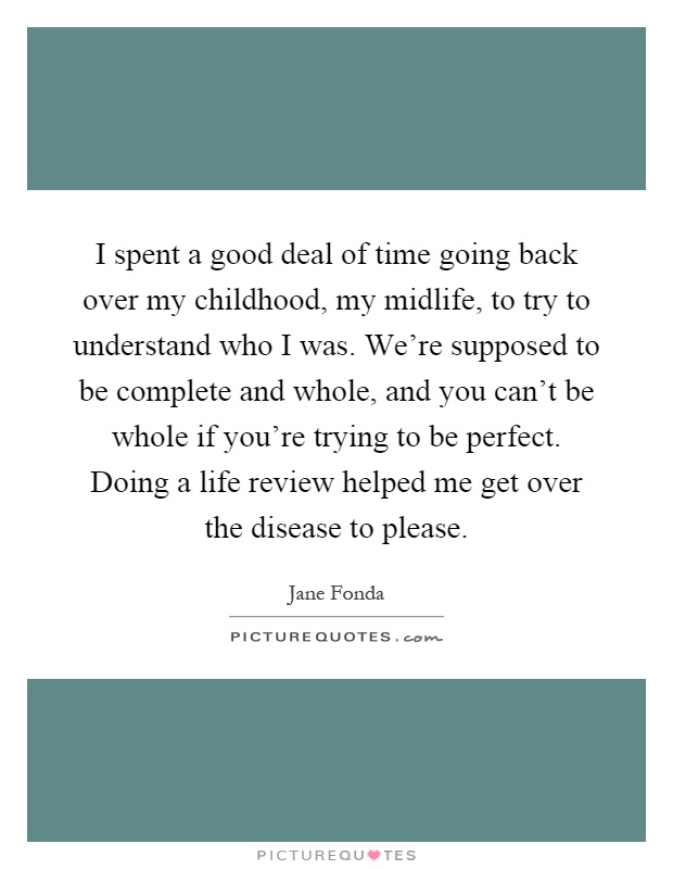 I spent a good deal of time going back over my childhood, my midlife, to try to understand who I was. We're supposed to be complete and whole, and you can't be whole if you're trying to be perfect. Doing a life review helped me get over the disease to please Picture Quote #1