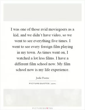I was one of those avid moviegoers as a kid, and we didn’t have video, so we went to see everything five times. I went to see every foreign film playing in my town. As times went on, I watched a lot less films. I have a different film school now. My film school now is my life experience Picture Quote #1