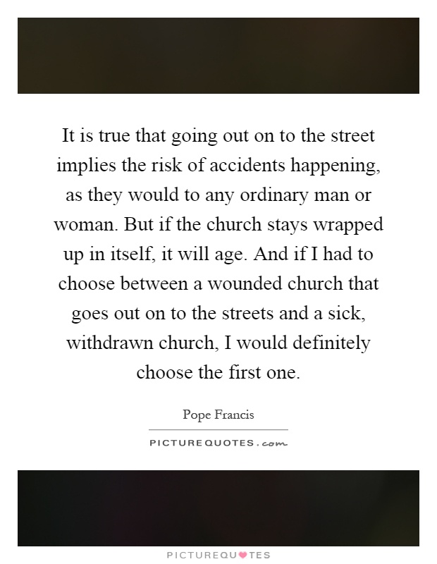 It is true that going out on to the street implies the risk of accidents happening, as they would to any ordinary man or woman. But if the church stays wrapped up in itself, it will age. And if I had to choose between a wounded church that goes out on to the streets and a sick, withdrawn church, I would definitely choose the first one Picture Quote #1