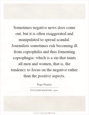 Sometimes negative news does come out, but it is often exaggerated and manipulated to spread scandal. Journalists sometimes risk becoming ill from coprophilia and thus fomenting coprophagia: which is a sin that taints all men and women, that is, the tendency to focus on the negative rather than the positive aspects Picture Quote #1