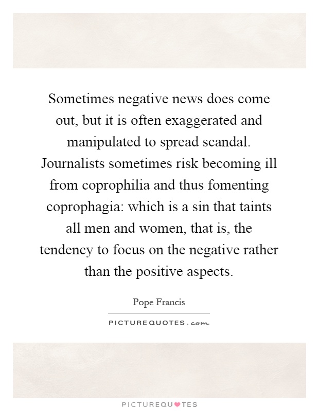 Sometimes negative news does come out, but it is often exaggerated and manipulated to spread scandal. Journalists sometimes risk becoming ill from coprophilia and thus fomenting coprophagia: which is a sin that taints all men and women, that is, the tendency to focus on the negative rather than the positive aspects Picture Quote #1