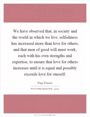 We have observed that, in society and the world in which we live, selfishness has increased more than love for others, and that men of good will must work, each with his own strengths and expertise, to ensure that love for others increases until it is equal and possibly exceeds love for oneself Picture Quote #1