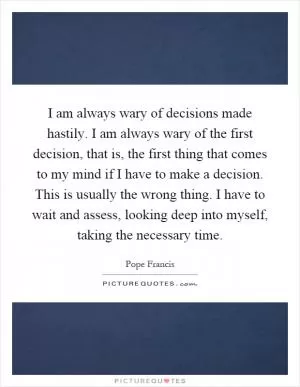 I am always wary of decisions made hastily. I am always wary of the first decision, that is, the first thing that comes to my mind if I have to make a decision. This is usually the wrong thing. I have to wait and assess, looking deep into myself, taking the necessary time Picture Quote #1