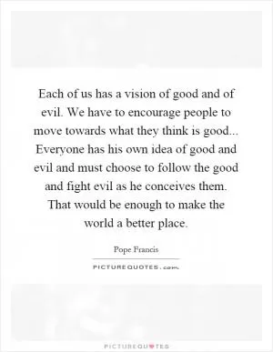 Each of us has a vision of good and of evil. We have to encourage people to move towards what they think is good... Everyone has his own idea of good and evil and must choose to follow the good and fight evil as he conceives them. That would be enough to make the world a better place Picture Quote #1