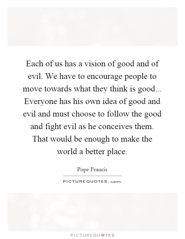 Each of us has a vision of good and of evil. We have to encourage people to move towards what they think is good... Everyone has his own idea of good and evil and must choose to follow the good and fight evil as he conceives them. That would be enough to make the world a better place Picture Quote #1