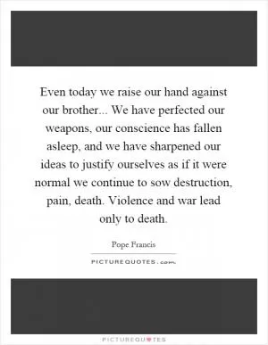 Even today we raise our hand against our brother... We have perfected our weapons, our conscience has fallen asleep, and we have sharpened our ideas to justify ourselves as if it were normal we continue to sow destruction, pain, death. Violence and war lead only to death Picture Quote #1