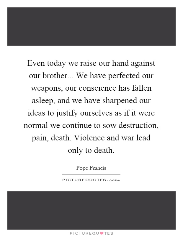 Even today we raise our hand against our brother... We have perfected our weapons, our conscience has fallen asleep, and we have sharpened our ideas to justify ourselves as if it were normal we continue to sow destruction, pain, death. Violence and war lead only to death Picture Quote #1