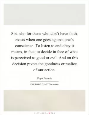 Sin, also for those who don’t have faith, exists when one goes against one’s conscience. To listen to and obey it means, in fact, to decide in face of what is perceived as good or evil. And on this decision pivots the goodness or malice of our action Picture Quote #1
