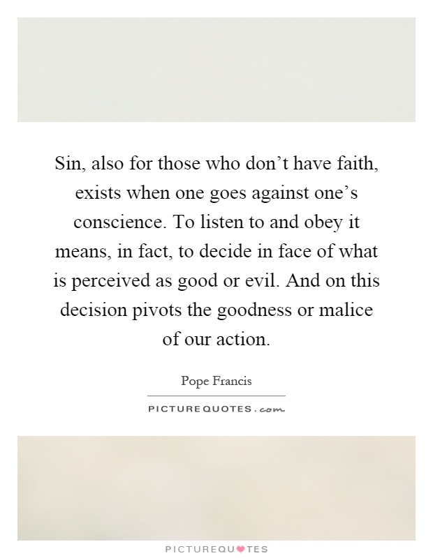 Sin, also for those who don't have faith, exists when one goes against one's conscience. To listen to and obey it means, in fact, to decide in face of what is perceived as good or evil. And on this decision pivots the goodness or malice of our action Picture Quote #1