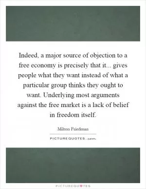 Indeed, a major source of objection to a free economy is precisely that it... gives people what they want instead of what a particular group thinks they ought to want. Underlying most arguments against the free market is a lack of belief in freedom itself Picture Quote #1