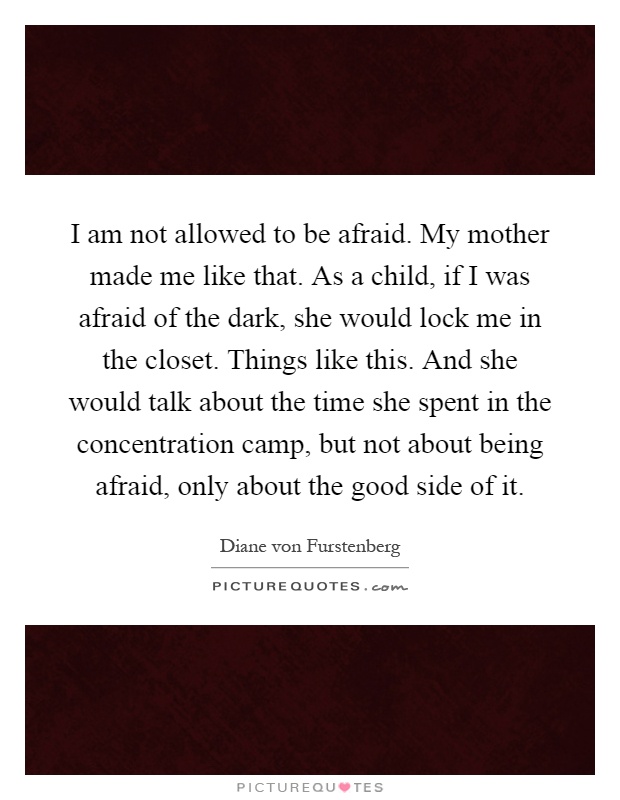 I am not allowed to be afraid. My mother made me like that. As a child, if I was afraid of the dark, she would lock me in the closet. Things like this. And she would talk about the time she spent in the concentration camp, but not about being afraid, only about the good side of it Picture Quote #1