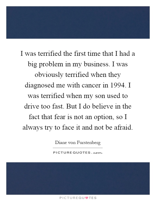 I was terrified the first time that I had a big problem in my business. I was obviously terrified when they diagnosed me with cancer in 1994. I was terrified when my son used to drive too fast. But I do believe in the fact that fear is not an option, so I always try to face it and not be afraid Picture Quote #1