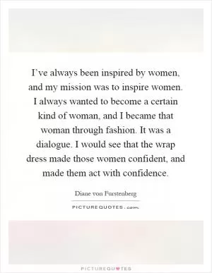 I’ve always been inspired by women, and my mission was to inspire women. I always wanted to become a certain kind of woman, and I became that woman through fashion. It was a dialogue. I would see that the wrap dress made those women confident, and made them act with confidence Picture Quote #1