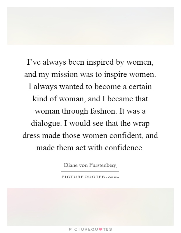 I've always been inspired by women, and my mission was to inspire women. I always wanted to become a certain kind of woman, and I became that woman through fashion. It was a dialogue. I would see that the wrap dress made those women confident, and made them act with confidence Picture Quote #1