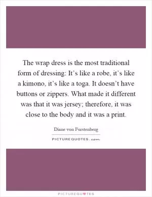 The wrap dress is the most traditional form of dressing: It’s like a robe, it’s like a kimono, it’s like a toga. It doesn’t have buttons or zippers. What made it different was that it was jersey; therefore, it was close to the body and it was a print Picture Quote #1