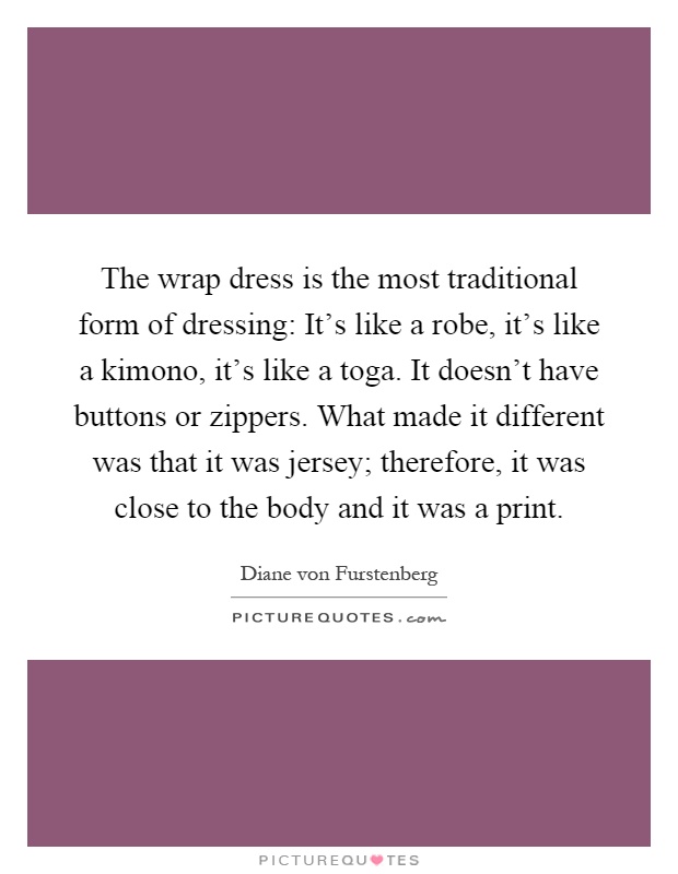 The wrap dress is the most traditional form of dressing: It's like a robe, it's like a kimono, it's like a toga. It doesn't have buttons or zippers. What made it different was that it was jersey; therefore, it was close to the body and it was a print Picture Quote #1