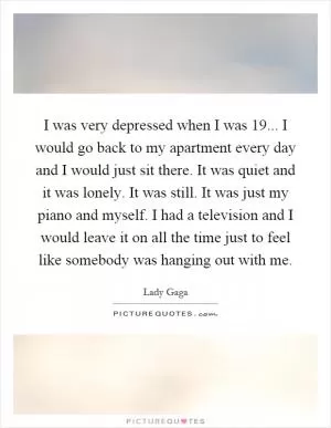 I was very depressed when I was 19... I would go back to my apartment every day and I would just sit there. It was quiet and it was lonely. It was still. It was just my piano and myself. I had a television and I would leave it on all the time just to feel like somebody was hanging out with me Picture Quote #1
