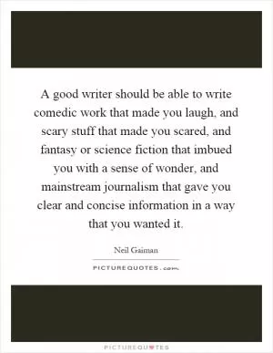 A good writer should be able to write comedic work that made you laugh, and scary stuff that made you scared, and fantasy or science fiction that imbued you with a sense of wonder, and mainstream journalism that gave you clear and concise information in a way that you wanted it Picture Quote #1