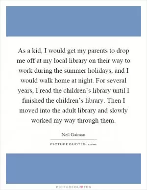 As a kid, I would get my parents to drop me off at my local library on their way to work during the summer holidays, and I would walk home at night. For several years, I read the children’s library until I finished the children’s library. Then I moved into the adult library and slowly worked my way through them Picture Quote #1