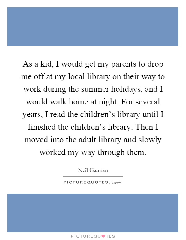 As a kid, I would get my parents to drop me off at my local library on their way to work during the summer holidays, and I would walk home at night. For several years, I read the children's library until I finished the children's library. Then I moved into the adult library and slowly worked my way through them Picture Quote #1
