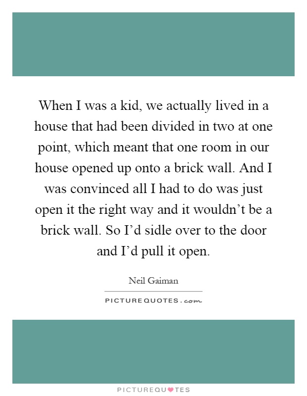 When I was a kid, we actually lived in a house that had been divided in two at one point, which meant that one room in our house opened up onto a brick wall. And I was convinced all I had to do was just open it the right way and it wouldn't be a brick wall. So I'd sidle over to the door and I'd pull it open Picture Quote #1