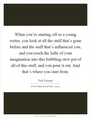 When you’re starting off as a young writer, you look at all the stuff that’s gone before and the stuff that’s influenced you, and you reach the ladle of your imagination into this bubbling stew pot of all of this stuff, and you pour it out. And that’s where you start from Picture Quote #1