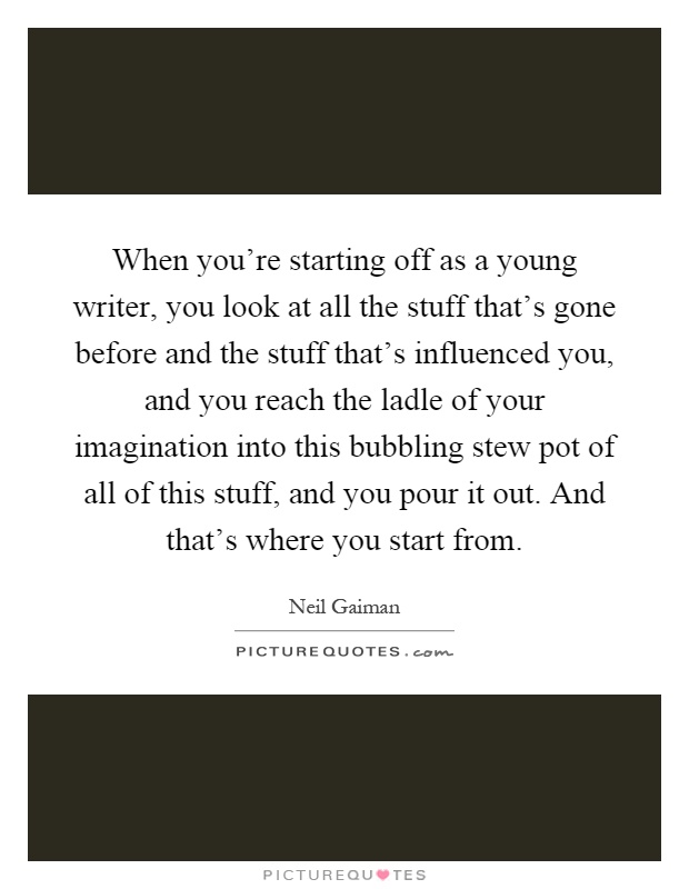 When you're starting off as a young writer, you look at all the stuff that's gone before and the stuff that's influenced you, and you reach the ladle of your imagination into this bubbling stew pot of all of this stuff, and you pour it out. And that's where you start from Picture Quote #1