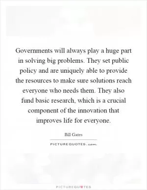 Governments will always play a huge part in solving big problems. They set public policy and are uniquely able to provide the resources to make sure solutions reach everyone who needs them. They also fund basic research, which is a crucial component of the innovation that improves life for everyone Picture Quote #1