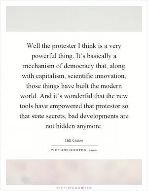 Well the protester I think is a very powerful thing. It’s basically a mechanism of democracy that, along with capitalism, scientific innovation, those things have built the modern world. And it’s wonderful that the new tools have empowered that protestor so that state secrets, bad developments are not hidden anymore Picture Quote #1