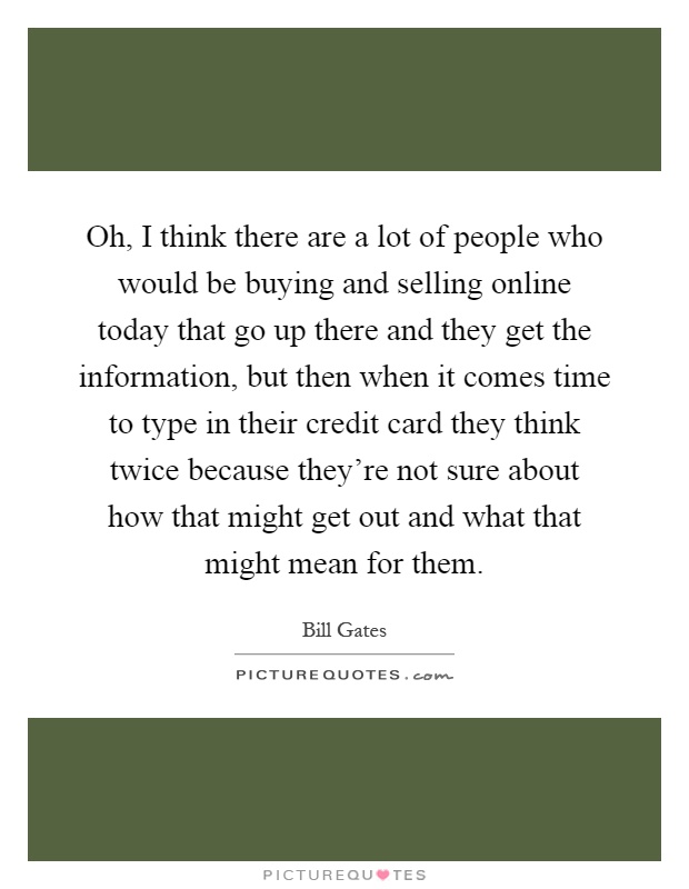 Oh, I think there are a lot of people who would be buying and selling online today that go up there and they get the information, but then when it comes time to type in their credit card they think twice because they're not sure about how that might get out and what that might mean for them Picture Quote #1