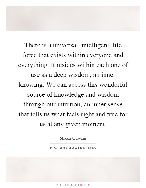 There is a universal, intelligent, life force that exists within everyone and everything. It resides within each one of use as a deep wisdom, an inner knowing. We can access this wonderful source of knowledge and wisdom through our intuition, an inner sense that tells us what feels right and true for us at any given moment Picture Quote #1
