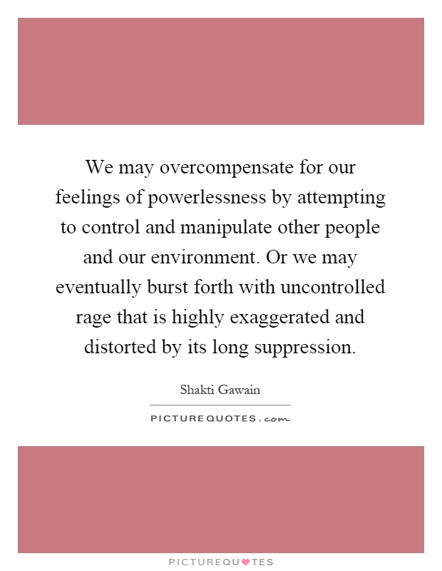 We may overcompensate for our feelings of powerlessness by attempting to control and manipulate other people and our environment. Or we may eventually burst forth with uncontrolled rage that is highly exaggerated and distorted by its long suppression Picture Quote #1