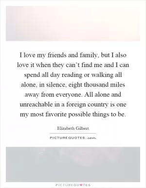 I love my friends and family, but I also love it when they can’t find me and I can spend all day reading or walking all alone, in silence, eight thousand miles away from everyone. All alone and unreachable in a foreign country is one my most favorite possible things to be Picture Quote #1