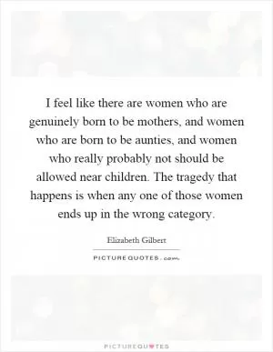 I feel like there are women who are genuinely born to be mothers, and women who are born to be aunties, and women who really probably not should be allowed near children. The tragedy that happens is when any one of those women ends up in the wrong category Picture Quote #1