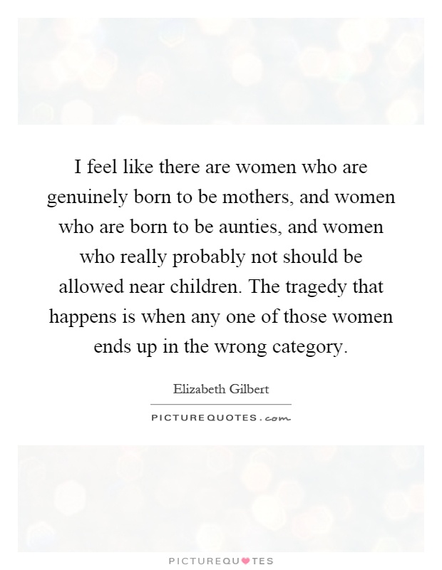 I feel like there are women who are genuinely born to be mothers, and women who are born to be aunties, and women who really probably not should be allowed near children. The tragedy that happens is when any one of those women ends up in the wrong category Picture Quote #1