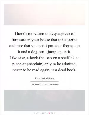 There’s no reason to keep a piece of furniture in your house that is so sacred and rare that you can’t put your feet up on it and a dog can’t jump up on it. Likewise, a book that sits on a shelf like a piece of porcelain, only to be admired, never to be read again, is a dead book Picture Quote #1