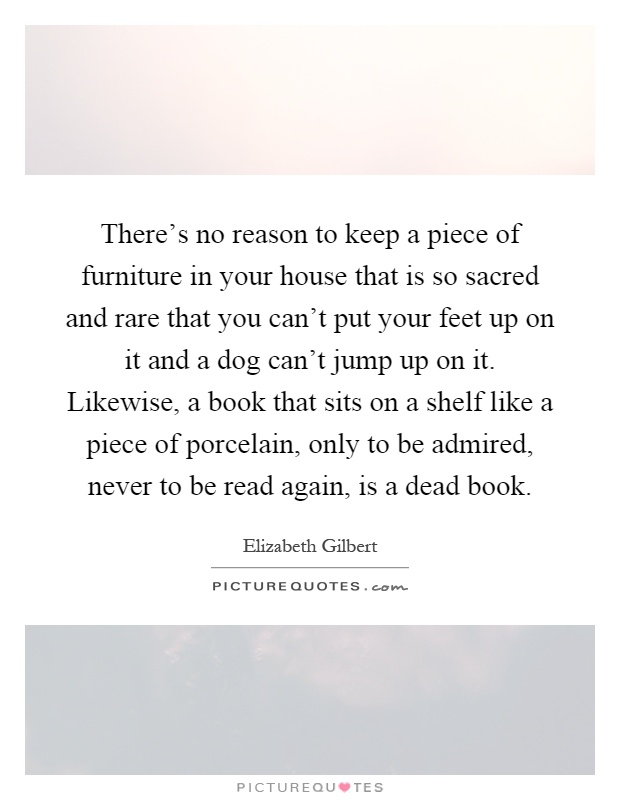 There's no reason to keep a piece of furniture in your house that is so sacred and rare that you can't put your feet up on it and a dog can't jump up on it. Likewise, a book that sits on a shelf like a piece of porcelain, only to be admired, never to be read again, is a dead book Picture Quote #1