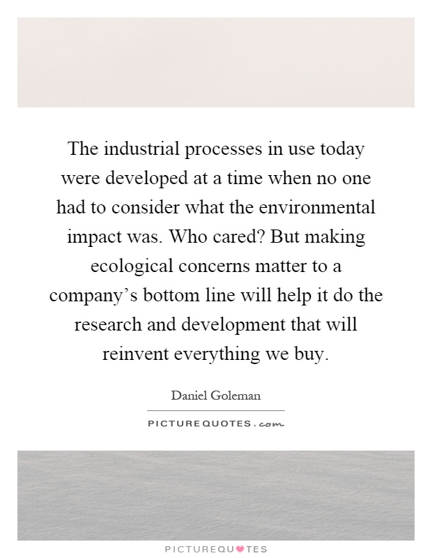 The industrial processes in use today were developed at a time when no one had to consider what the environmental impact was. Who cared? But making ecological concerns matter to a company's bottom line will help it do the research and development that will reinvent everything we buy Picture Quote #1