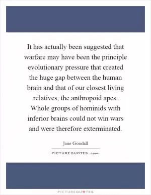 It has actually been suggested that warfare may have been the principle evolutionary pressure that created the huge gap between the human brain and that of our closest living relatives, the anthropoid apes. Whole groups of hominids with inferior brains could not win wars and were therefore exterminated Picture Quote #1