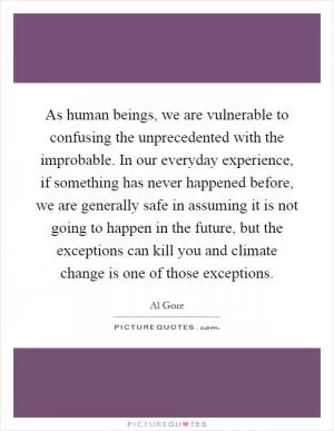 As human beings, we are vulnerable to confusing the unprecedented with the improbable. In our everyday experience, if something has never happened before, we are generally safe in assuming it is not going to happen in the future, but the exceptions can kill you and climate change is one of those exceptions Picture Quote #1
