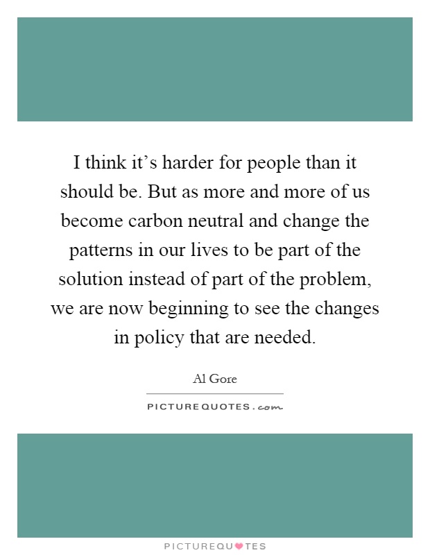 I think it's harder for people than it should be. But as more and more of us become carbon neutral and change the patterns in our lives to be part of the solution instead of part of the problem, we are now beginning to see the changes in policy that are needed Picture Quote #1
